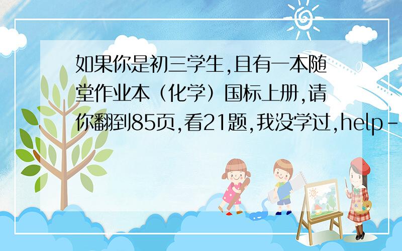 如果你是初三学生,且有一本随堂作业本（化学）国标上册,请你翻到85页,看21题,我没学过,help--谢...