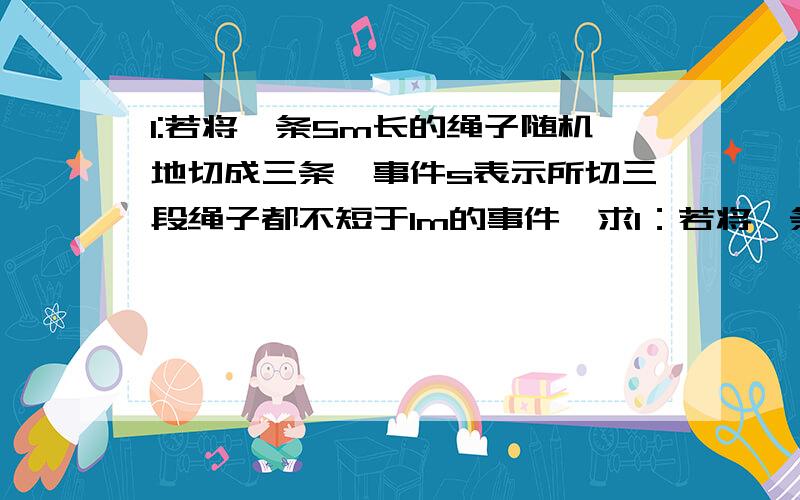 1:若将一条5m长的绳子随机地切成三条,事件s表示所切三段绳子都不短于1m的事件,求1：若将一条5m长的绳子随机地切成三条,事件s表示所切三段绳子都不短于1m的事件,求事件s发生的概率.