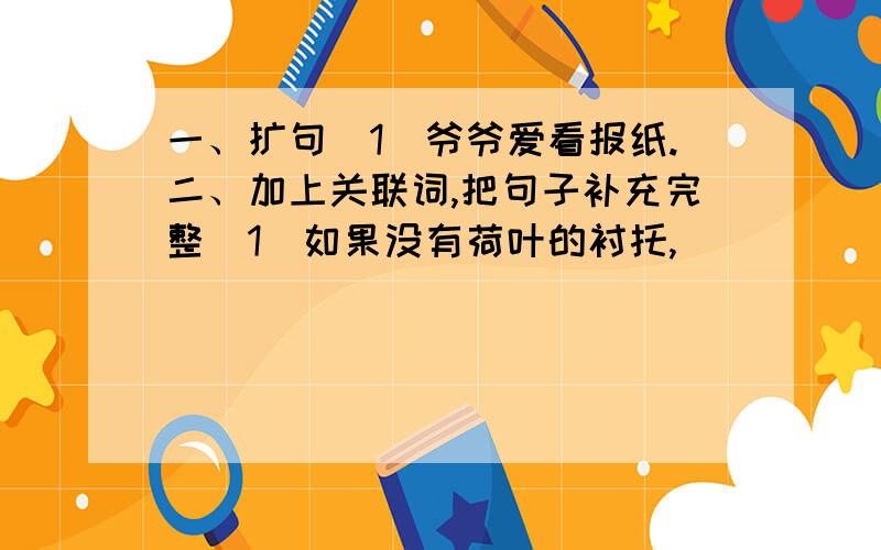 一、扩句（1）爷爷爱看报纸.二、加上关联词,把句子补充完整（1）如果没有荷叶的衬托,______________________.（2）只有不怕困难的人,______________________.（3）______________________,小草还是从下面钻