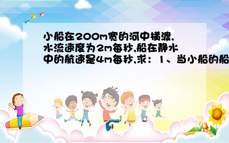 小船在200m宽的河中横渡,水流速度为2m每秒,船在静水中的航速是4m每秒,求：1、当小船的船头始终正对对岸时,他将在何时,何处到达对岸；2、要使小船到达正对岸,应如何行驶,历时多长.