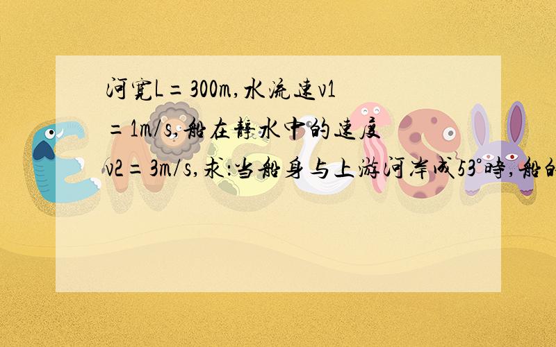 河宽L=300m,水流速v1=1m/s,船在静水中的速度v2=3m/s,求：当船身与上游河岸成53°时,船的航行时间及航行位移