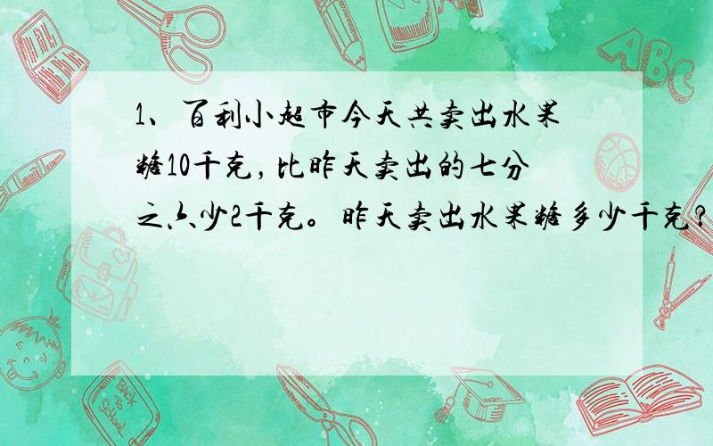 1、百利小超市今天共卖出水果糖10千克，比昨天卖出的七分之六少2千克。昨天卖出水果糖多少千克？2、小明从图书馆到学校需要12分钟，是小明从家到学校所用时间的五分之二。图书馆到学