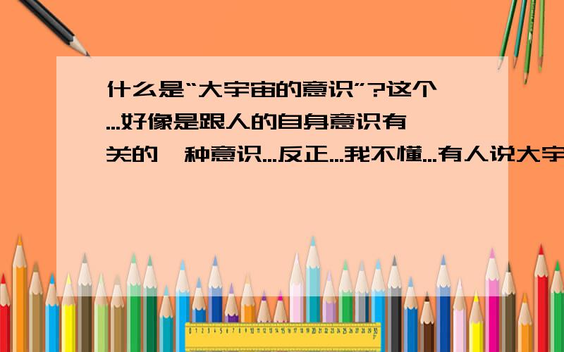 什么是“大宇宙的意识”?这个...好像是跟人的自身意识有关的一种意识...反正...我不懂...有人说大宇宙的意识就是怕疼...我问的是“意识”,能不能说的简单一点,弄不懂的话和没有回答也没