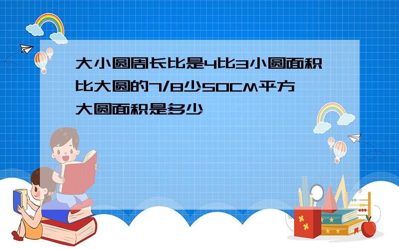 大小圆周长比是4比3小圆面积比大圆的7/8少50CM平方大圆面积是多少