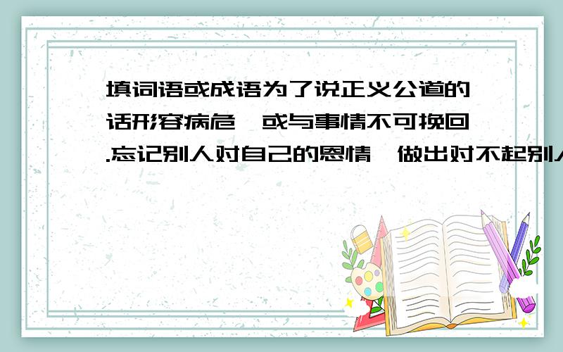 填词语或成语为了说正义公道的话形容病危,或与事情不可挽回.忘记别人对自己的恩情,做出对不起别人的事腿脚不灵便,走路缓慢摇摆的样子搅扰是混乱或不安形容女子身材苗条,动作轻快形