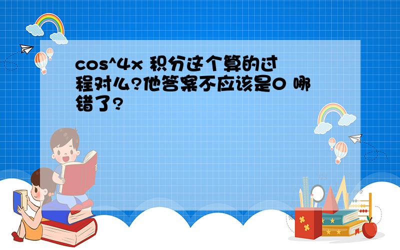 cos^4x 积分这个算的过程对么?他答案不应该是0 哪错了?