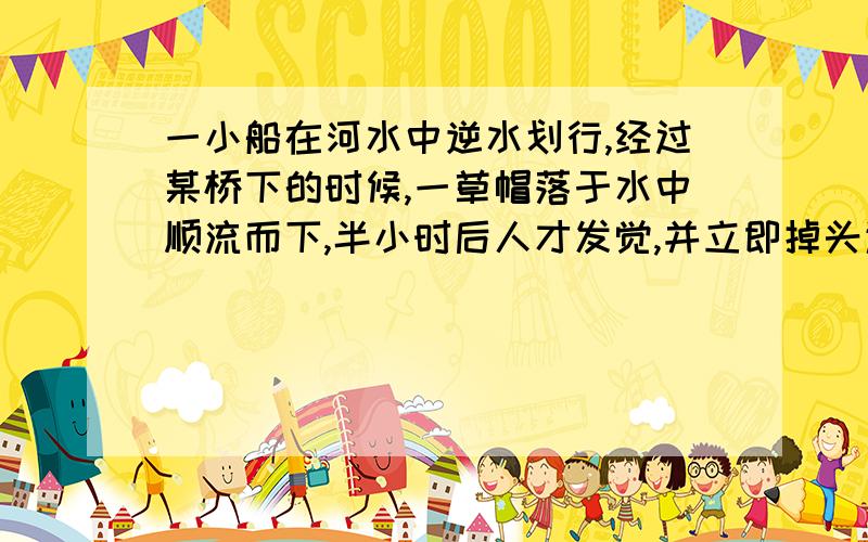 一小船在河水中逆水划行,经过某桥下的时候,一草帽落于水中顺流而下,半小时后人才发觉,并立即掉头追赶,结果在桥下游8KM处追上草帽,求水流的速度的大小.设船掉头时间不计,划船速率及水