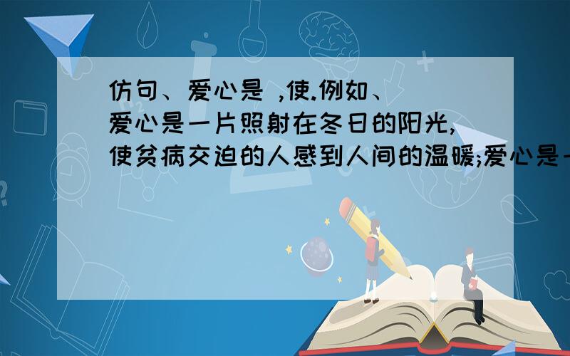 仿句、爱心是 ,使.例如、 爱心是一片照射在冬日的阳光,使贫病交迫的人感到人间的温暖;爱心是一泓出现在沙漠里的泉水,使濒临绝境的人重新看到生活的希望;爱心是一首飘荡在夜空的歌谣,