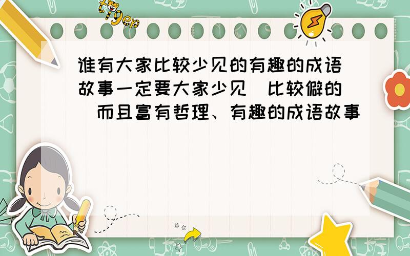 谁有大家比较少见的有趣的成语故事一定要大家少见(比较僻的)而且富有哲理、有趣的成语故事