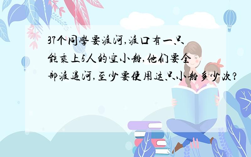 37个同学要渡河,渡口有一只能乘上5人的空小船,他们要全部渡过河,至少要使用这只小船多少次?