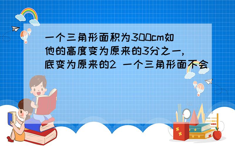 一个三角形面积为300cm如他的高度变为原来的3分之一,底变为原来的2 一个三角形面不会