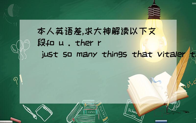 本人英语差,求大神解读以下文段fo u . ther r just so many things that vitaler than me. and eye just need to adjust a kind of life that do not ask u to do vavava. it was so upset mefo u . ther r just so many things that vitaler than me. an