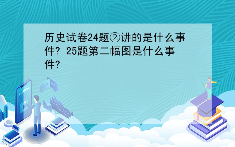 历史试卷24题②讲的是什么事件? 25题第二幅图是什么事件?