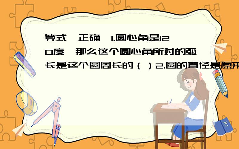 算式,正确,1.圆心角是120度,那么这个圆心角所对的弧长是这个圆周长的（）2.圆的直径是原来的3分之1,那么周长是原来的（）