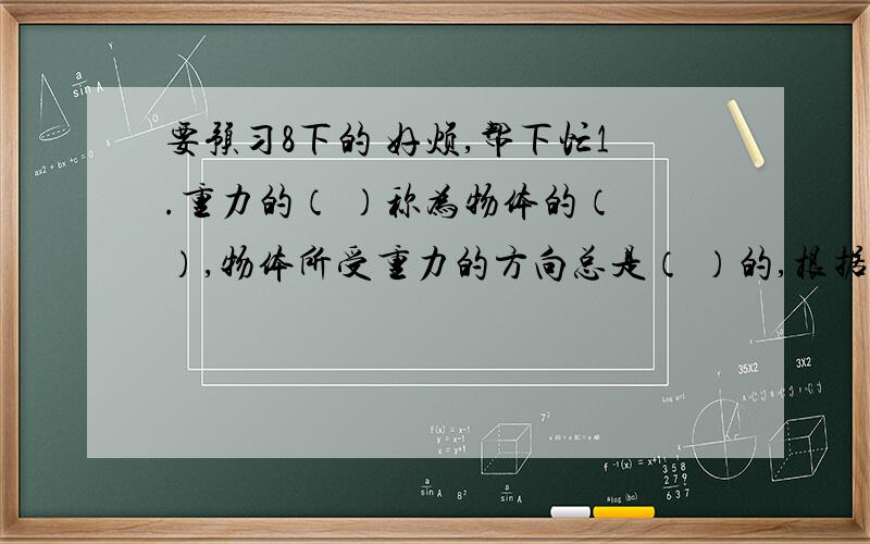 要预习8下的 好烦,帮下忙1.重力的（ ）称为物体的（ ）,物体所受重力的方向总是（ ）的,根据这一原理可以制成（ ）检查墙壁是否垂直.2.物体之间相互作用两个力的特点：（ ）,（ ）,（ ）