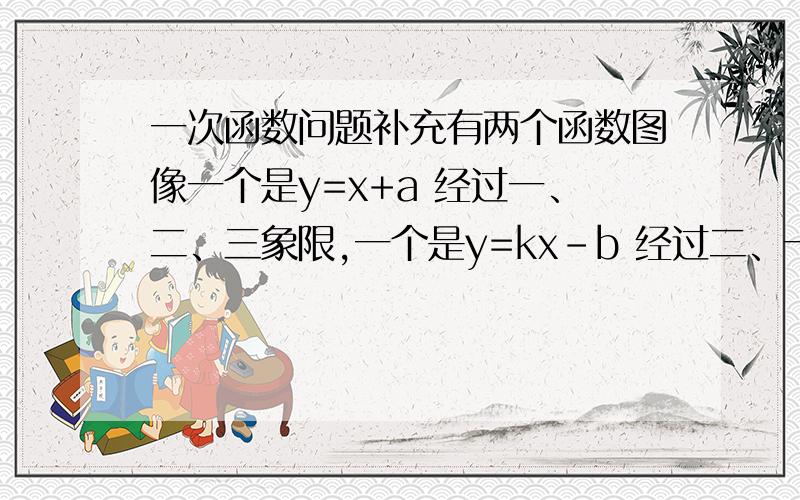 一次函数问题补充有两个函数图像一个是y=x+a 经过一、二、三象限,一个是y=kx-b 经过二、一、四象限 这两个图像在同一个坐标系中总共有三个选项,其中两个肯定是错的,还有一个是k小于0,不