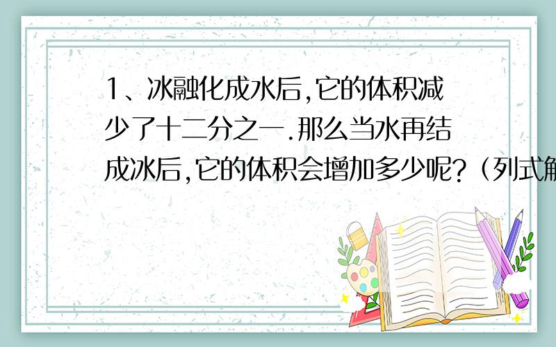 1、冰融化成水后,它的体积减少了十二分之一.那么当水再结成冰后,它的体积会增加多少呢?（列式解答） 2、小学生正处在身体发育的重要时期,为了保证身体健康,应该注意科学饮食,第一,食