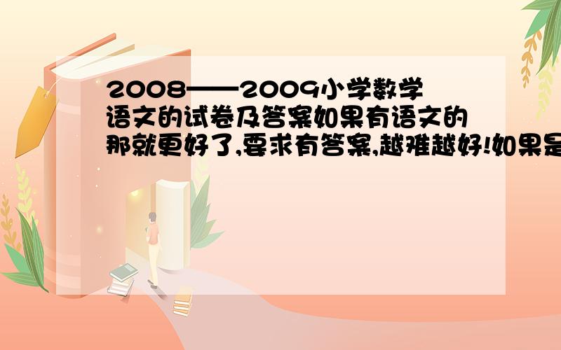 2008——2009小学数学语文的试卷及答案如果有语文的那就更好了,要求有答案,越难越好!如果是珠海市金湾区的那就更好了,有的话我会给你加更高的分,没有的话就要一些模拟考的,要求有答案