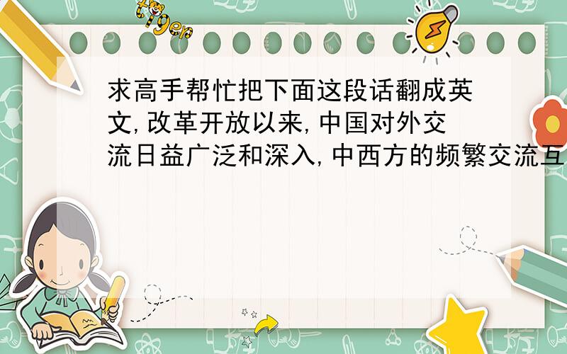 求高手帮忙把下面这段话翻成英文,改革开放以来,中国对外交流日益广泛和深入,中西方的频繁交流互动进一步推动了文化教育领域的深入发展.然而,在中国学生出国深造以及外教在华执教的