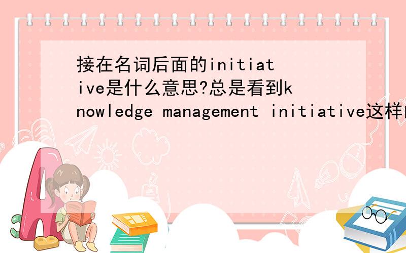 接在名词后面的initiative是什么意思?总是看到knowledge management initiative这样的词组,其中这个initiative是什么意思?knowledge management与knowledge management initiative有什么区别?其实这个问题源自我在一个