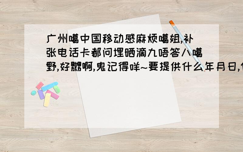 广州噶中国移动感麻烦噶姐,补张电话卡都问埋晒滴九唔答八噶野,好嬲啊,鬼记得咩~要提供什么年月日,仲有什么充值噶日期,真系晕吉噶,唔添晒就无得补,郁闷!张卡补唔翻滴客户就稳唔到我了,