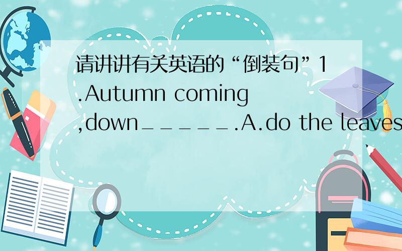 请讲讲有关英语的“倒装句”1.Autumn coming,down_____.A.do the leaves fall B.the leaves will fallC.fall the leavesD.will the leaves fall2.-Where is the bus-Lokk!_____.A.Here comes itB.Here does it comeC.Come here itD.Here it comes并且就