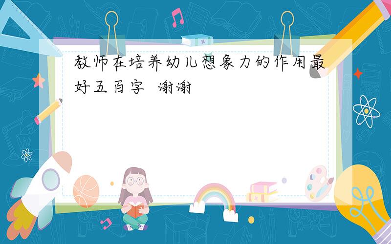 教师在培养幼儿想象力的作用最好五百字  谢谢