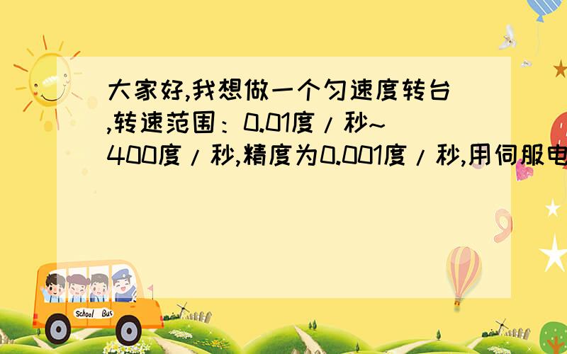 大家好,我想做一个匀速度转台,转速范围：0.01度/秒~400度/秒,精度为0.001度/秒,用伺服电机可以实现吗?请问伺服电机的高精度速度控制如何实现?