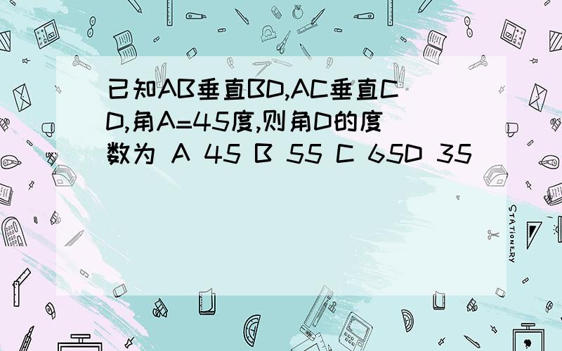 已知AB垂直BD,AC垂直CD,角A=45度,则角D的度数为 A 45 B 55 C 65D 35