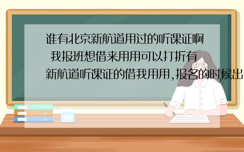 谁有北京新航道用过的听课证啊 我报班想借来用用可以打折有新航道听课证的借我用用,报名的时候出示一下即可,可以便宜200多呢,交个朋友啊