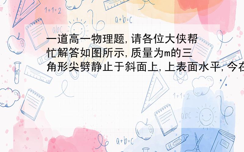 一道高一物理题,请各位大侠帮忙解答如图所示,质量为m的三角形尖劈静止于斜面上,上表面水平,今在其表面上加一竖直向下的力F,则尖劈  A保持静止  B向下匀速运动  C向下加速运动 D以上三种