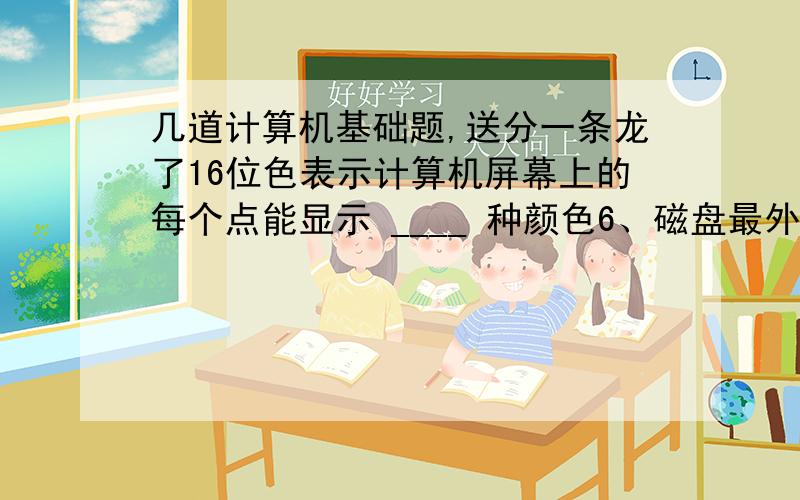 几道计算机基础题,送分一条龙了16位色表示计算机屏幕上的每个点能显示 ____ 种颜色6、磁盘最外的一个同心圆称为 ____ 7、10111101B= ___ D= ___ O= ___ H8、4632D= _____ B= ___ H9、236.125D= __ B10、8位二进