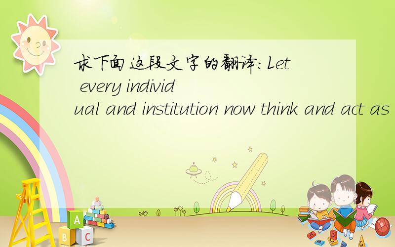 求下面这段文字的翻译：Let every individual and institution now think and act as a responsible trus