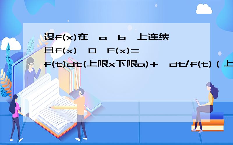 设f(x)在〔a,b〕上连续且f(x)>0,F(x)=∫f(t)dt(上限x下限a)+∫dt/f(t)（上限x下限b）.证明：1.F(x)导数大于等于22.F(x)=0在（a,b）内有且仅有一个根.