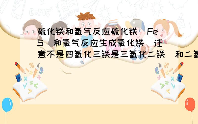 硫化铁和氧气反应硫化铁（FeS）和氧气反应生成氧化铁（注意不是四氧化三铁是三氧化二铁）和二氧化硫的方程式配平