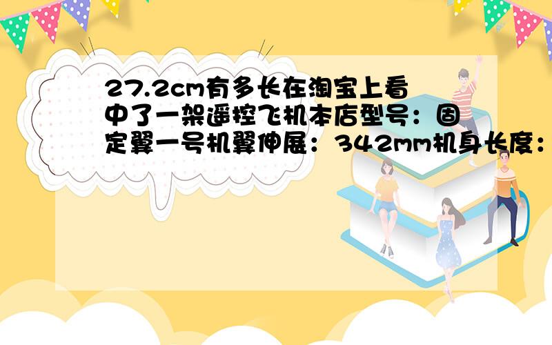 27.2cm有多长在淘宝上看中了一架遥控飞机本店型号：固定翼一号机翼伸展：342mm机身长度：272mm飞机重量：22.5g飞机电机：6mm空心杯电机*2PCS飞机电池：锂电池3.7V200毫安遥控器类型：双杆遥控