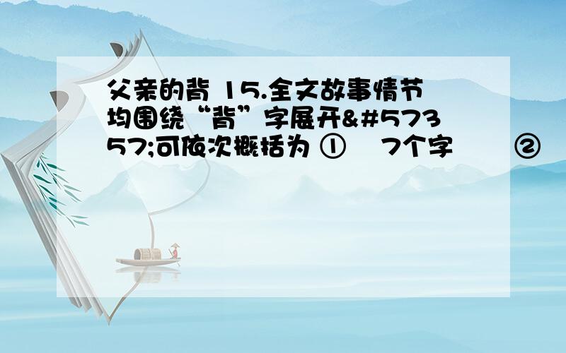 父亲的背 15.全文故事情节均围绕“背”字展开可依次概括为 ① 7个字 ② 7个字 ③6个字.3分文章表现的主题是 ④ 4个