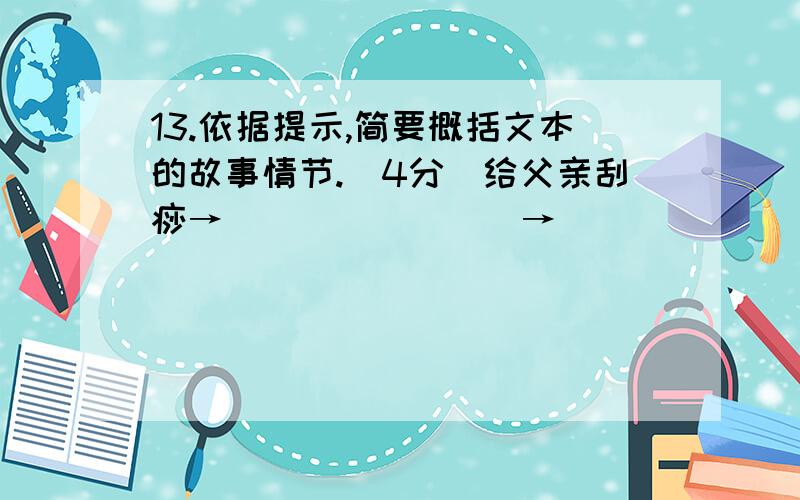 13.依据提示,简要概括文本的故事情节.（4分）给父亲刮痧→________→_______14.请从修辞手法的角度品析下面句子的表达效果.（4分）母亲操着一枚让我感到既陌生有眼熟的刮痧铜钿,一下一下刮