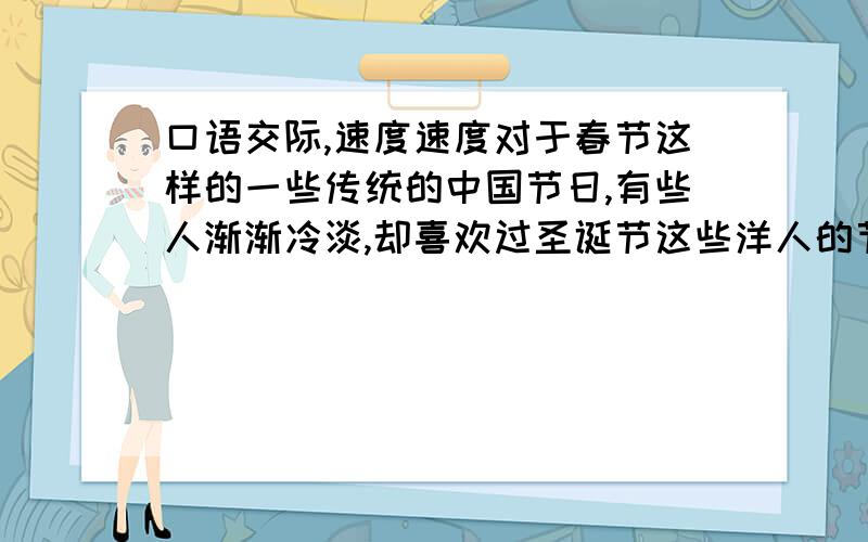 口语交际,速度速度对于春节这样的一些传统的中国节日,有些人渐渐冷淡,却喜欢过圣诞节这些洋人的节日,对此,你有什么想法?请将你的看法写下来