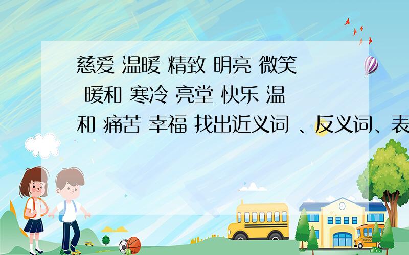 慈爱 温暖 精致 明亮 微笑 暖和 寒冷 亮堂 快乐 温和 痛苦 幸福 找出近义词 、反义词、表现人物情态词