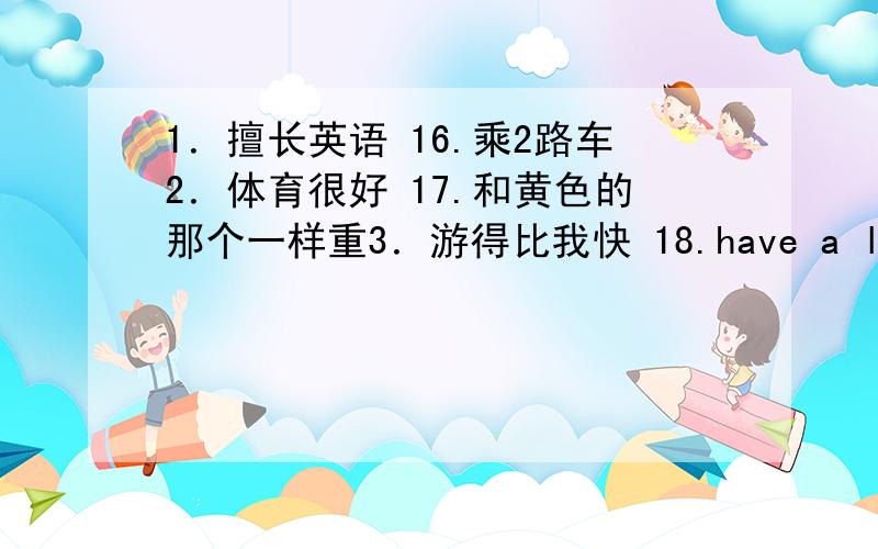 1．擅长英语 16.乘2路车2．体育很好 17.和黄色的那个一样重3．游得比我快 18.have a lot of fun4．一些孩子 19.flowers show5．早起一些 20.like Maths better6．玩球类运动 21.well done7．独生子 22.be the goalkeep