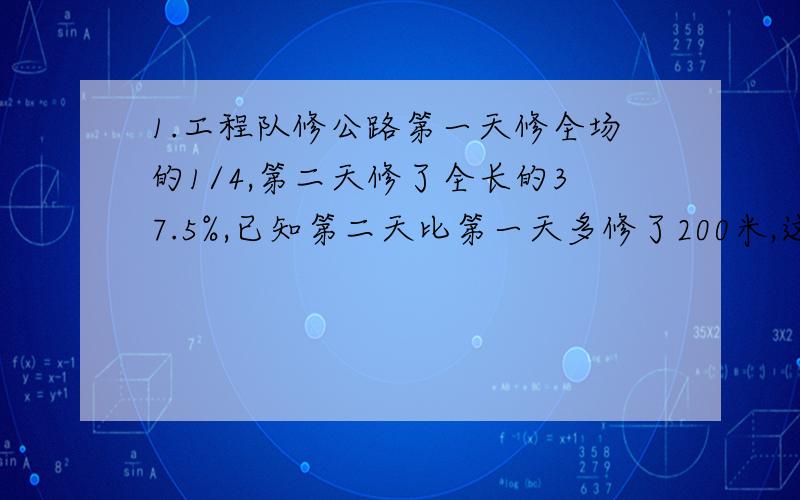 1.工程队修公路第一天修全场的1/4,第二天修了全长的37.5%,已知第二天比第一天多修了200米,这条路全长多少米?2一条路长1842米,甲乙两个同时从两端相向而行,甲每分钟行350米,乙步行,四分钟相