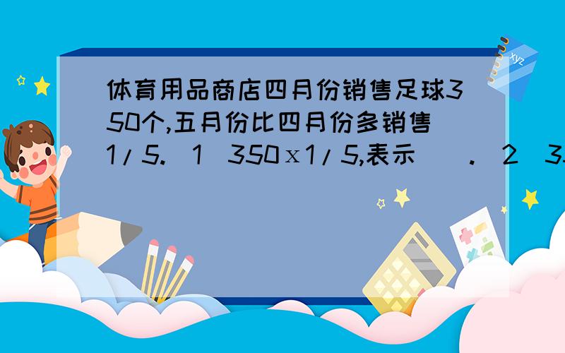 体育用品商店四月份销售足球350个,五月份比四月份多销售1/5.（1）350ⅹ1/5,表示（）.（2）350ⅹ（1+1/5）,表示（）.（3）350+350ⅹ（1+1/5）,表示（）.