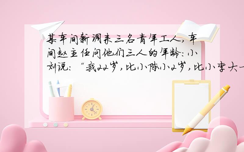 某车间新调来三名青年工人,车间赵主任问他们三人的年龄：小刘说：“我22岁,比小陈小2岁,比小李大一岁.” 小陈说：“我不是年龄最小的,小李和我差三岁,小李是25岁.” 小李说：“我比小