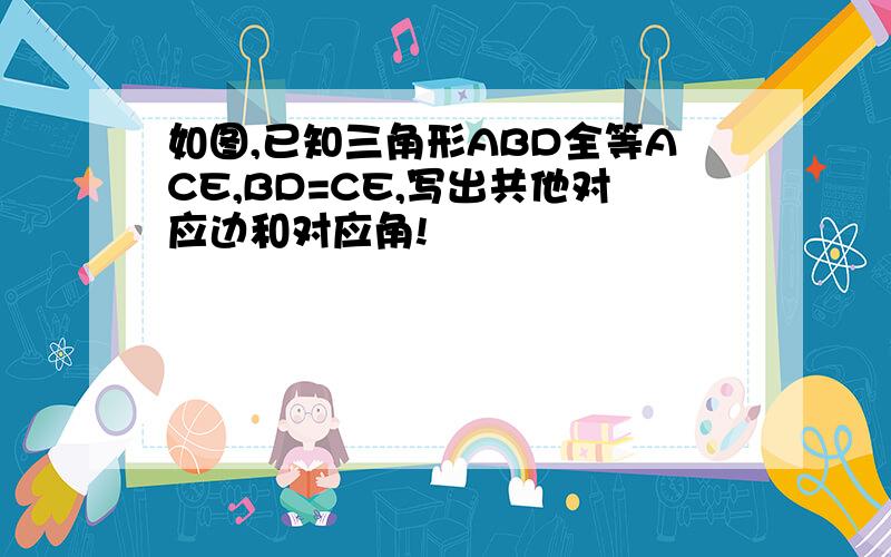 如图,已知三角形ABD全等ACE,BD=CE,写出共他对应边和对应角!