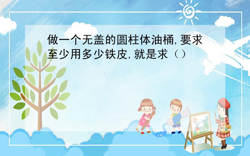 做一个无盖的圆柱体油桶,要求至少用多少铁皮,就是求（）