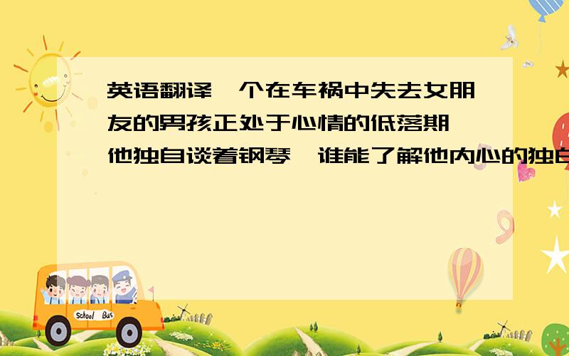 英语翻译一个在车祸中失去女朋友的男孩正处于心情的低落期,他独自谈着钢琴,谁能了解他内心的独白,而他又是怎样走出阴霾,看到生活的希望的呢?这对热恋中的情侣更引起了他对失去的至