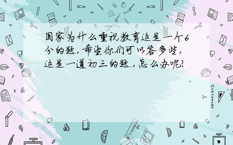 国家为什么重视教育这是一个6分的题,希望你们可以答多些,这是一道初三的题.,怎么办呢?