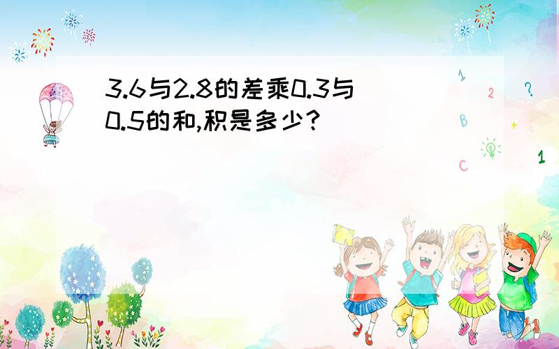 3.6与2.8的差乘0.3与0.5的和,积是多少?