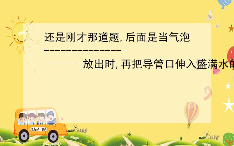 还是刚才那道题,后面是当气泡---------------------放出时,再把导管口伸入盛满水的集气瓶里,当------------------------时,证明瓶内已集满氧气